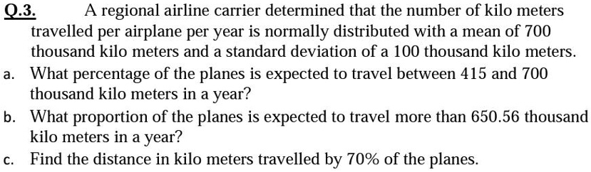 Q.3. A regional airline carrier determined that the number of kilo meters travelled per airplane per year is normally distributed with a mean of 700 thousand kilo meters and a standard deviation of a 100 thousand kilo meters. a. What percentage of the planes is expected to travel between 415 and 700 thousand kilo meters in a year? b. What proportion of the planes is expected to travel more than 650.56 thousand kilo meters in a year? c. Find the distance in kilo meters travelled by 70% of the planes.