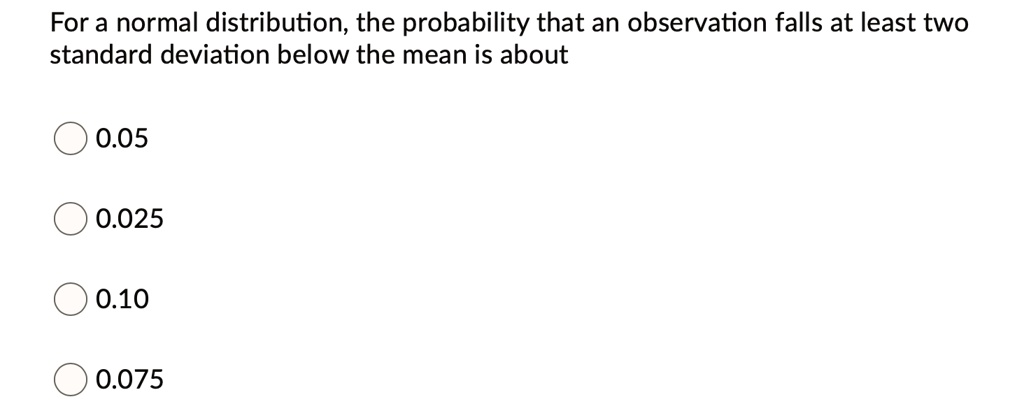 For a normal distribution, the probability that an observation falls at least two standard deviation below the mean is about
0.05
0.025
0.10
0.075