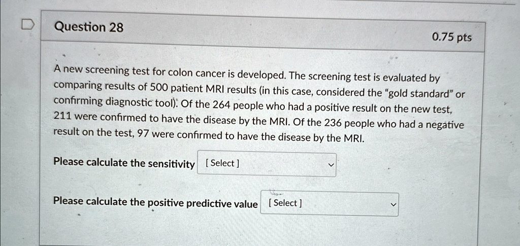 Question 28
0.75 pts
A new screening test for colon cancer is developed. The screening test is evaluated by
comparing results of 500 patient MRI results (in this case, considered the g̈old standardör
confirming diagnostic tool). Of the 264 people who had a positive result on the new test,
211 were confirmed to have the disease by the MRI. Of the 236 people who had a negative
result on the test, 97 were confirmed to have the disease by the MRI.
Please calculate the sensitivity [Select]
Please calculate the positive predictive value [Select]