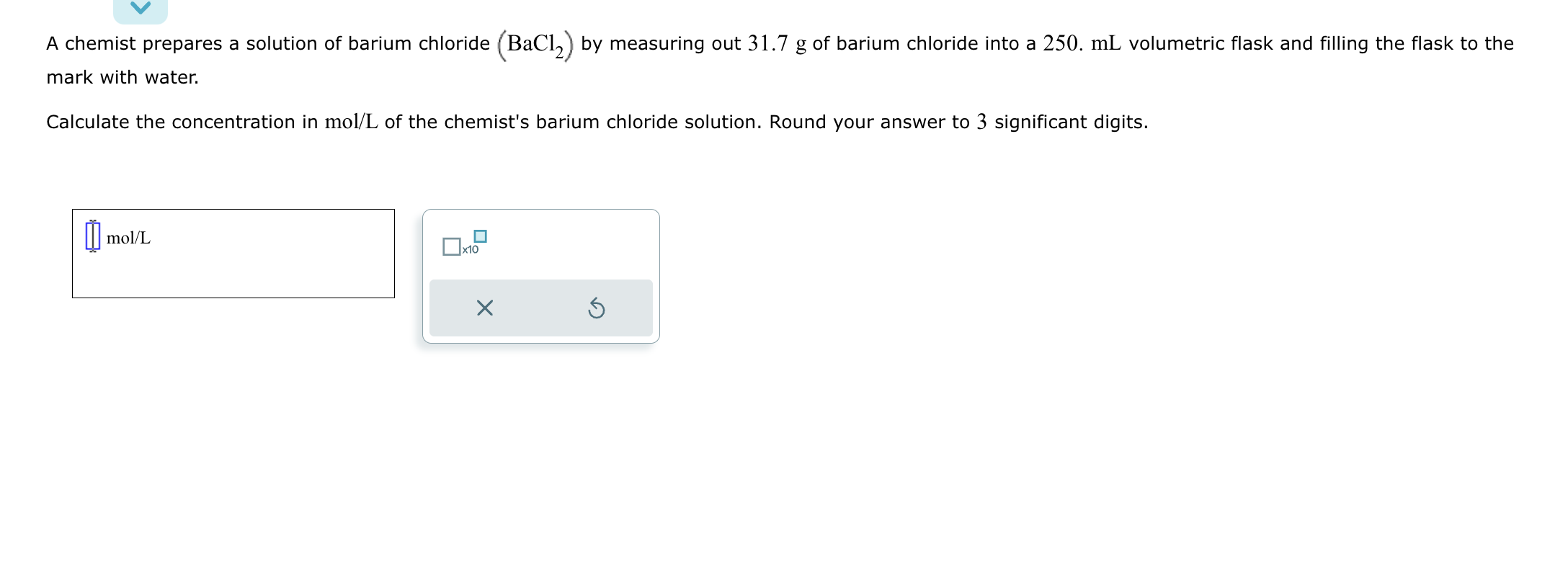 A chemist prepares a solution of barium chloride (BaCl2) by measuring out 31.7 g of barium chloride into a 250. mL volumetric flask and filling the flask to the mark with water.
Calculate the concentration in mol/L of the chemist's barium chloride solution. Round your answer to 3 significant digits.