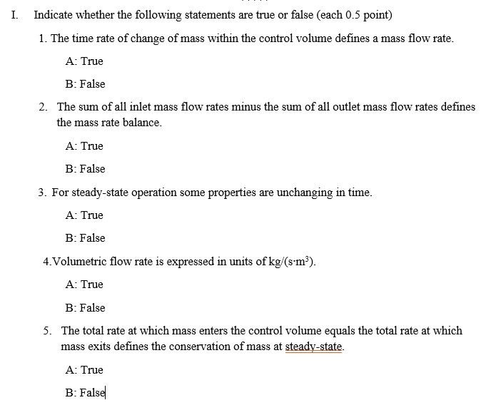 I. Indicate whether the following statements are true or false (each 0.5 point)
1. The time rate of change of mass within the control volume defines a mass flow rate.
A: True
B: False
2. The sum of all inlet mass flow rates minus the sum of all outlet mass flow rates defines
the mass rate balance.
A: True
B: False
3. For steady-state operation some properties are unchanging in time.
A: True
B: False
4. Volumetric flow rate is expressed in units of kg/(s?m³).
A: True
B: False
5. The total rate at which mass enters the control volume equals the total rate at which
mass exits defines the conservation of mass at steady-state.
A: True
B: False