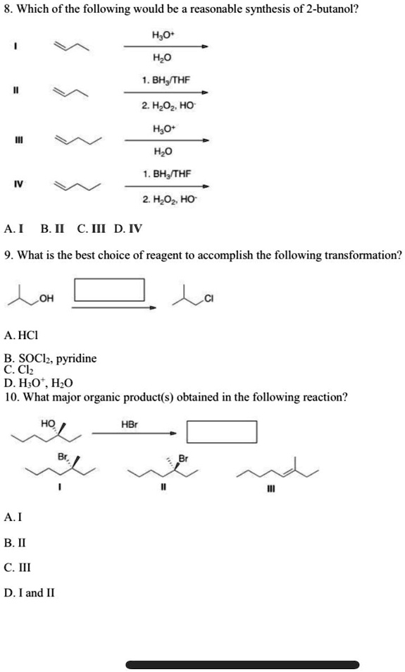 8. Which of the following would be a reasonable synthesis of 2-butanol?
I
II
III
IV
H3O^+ 
H2O
1. BH3/THF
2. H2O2, HO^- 
H3O^+ 
H2O
1. BH3/THF
2. H2O2, HO^- 
A. I B. II C. III D. IV
9. What is the best choice of reagent to accomplish the following transformation?
OH
Cl
A. HCl
B. SOCl2, pyridine
C. Cl2
D. H3O^+, H2O
10. What major organic product(s) obtained in the following reaction?
HO
HBr
Br
I
Br
II
III
A. I
B. II
C. III
D. I and II