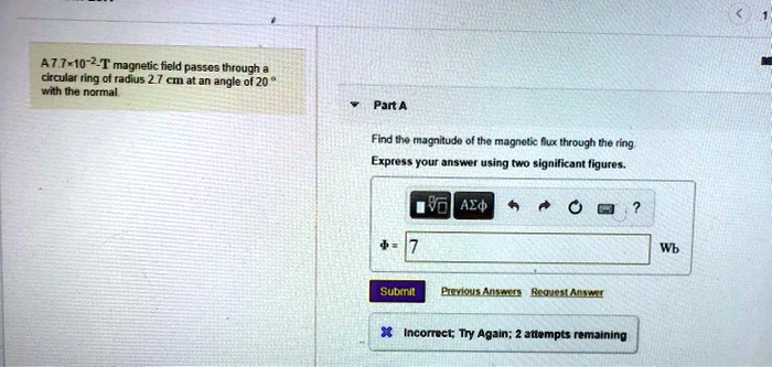 A 7.7×10^-2 T magnetic field passes through a circular ring of radius 2.7 cm at an angle of 20^∘ with the normal.
Part A
Find the magnitude of the magnetic flux through the ring.
Express your answer using two significant figures.
Φ = 7
Wb