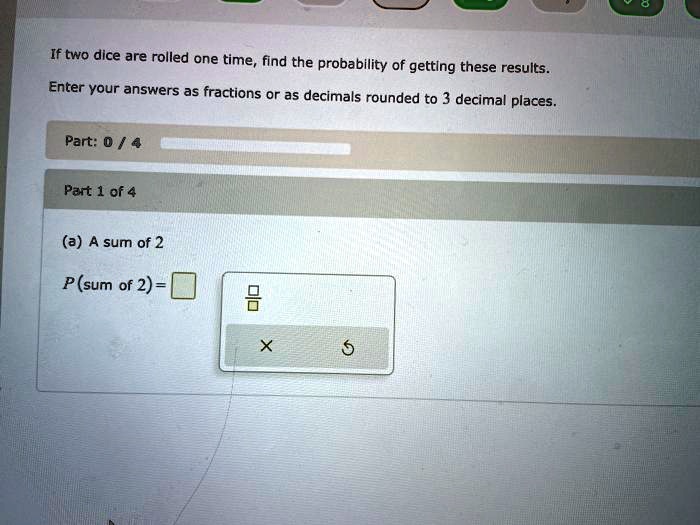 If two dice are rolled one time, find the probability of getting these results.
Enter your answers as fractions or as decimals rounded to 3 decimal places.
(a) A sum of 2
P(sum of 2) =