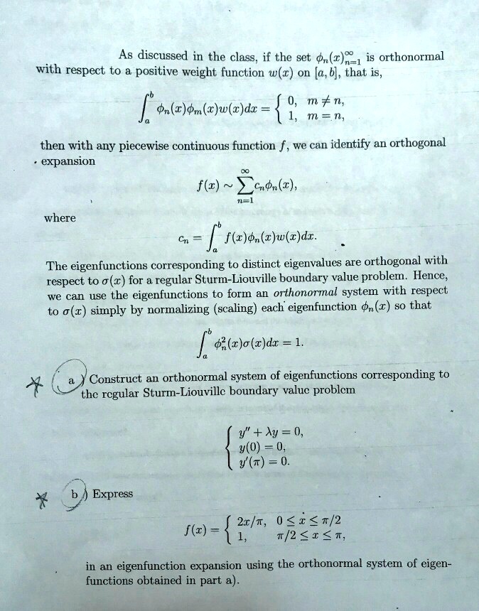 As discussed in the class, if the set (x)n=1^∞ is orthonormal
with respect to a positive weight function w(x) on [a, b], that is,
^b (x)(x)w(x)dx =  0,     m ≠ n, 
 1,     m = n,
then with any piecewise continuous function f, we can identify an orthogonal
· expansion
f(x) ∼∑n=1^∞ cn(x),
where
cn = ^b f(x)(x)w(x)dx.
The eigenfunctions corresponding to distinct eigenvalues are orthogonal with
respect to σ(x) for a regular Sturm-Liouville boundary value problem. Hence,
we can use the eigenfunctions to form an orthonormal system with respect
to σ(x) simply by normalizing (scaling) each eigenfunction (x) so that
^b ^2(x)σ(x)dx = 1.
a) Construct an orthonormal system of eigenfunctions corresponding to
the regular Sturm-Liouville boundary value problem
y” + λ y = 0, 
 y(0) = 0, 
 y'(π) = 0.
b Express
f(x) =  2x/π,     0 ≤ x ≤π/2 
 1,    π/2 ≤ x ≤π,
in an eigenfunction expansion using the orthonormal system of eigen-
functions obtained in part a).