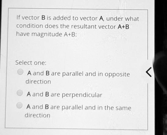 If vector B is added to vector A, under what condition does the resultant vector A+B have magnitude A+B:

Select one:
A and B are parallel and in opposite direction
A and B are perpendicular
A and B are parallel and in the same direction