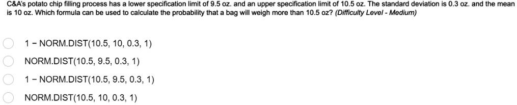 C   A's potato chip filling process has a lower specification limit of 9.5 oz. and an upper specification limit of 10.5 oz. The standard deviation is 0.3 oz. and the mean is 10 oz. Which formula can be used to calculate the probability that a bag will weigh more than 10.5 oz? (Difficulty Level - Medium)
1 - NORM.DIST(10.5, 10, 0.3, 1)
NORM.DIST(10.5, 9.5, 0.3, 1)
1 - NORM.DIST(10.5, 9.5, 0.3, 1)
NORM.DIST(10.5, 10, 0.3, 1)