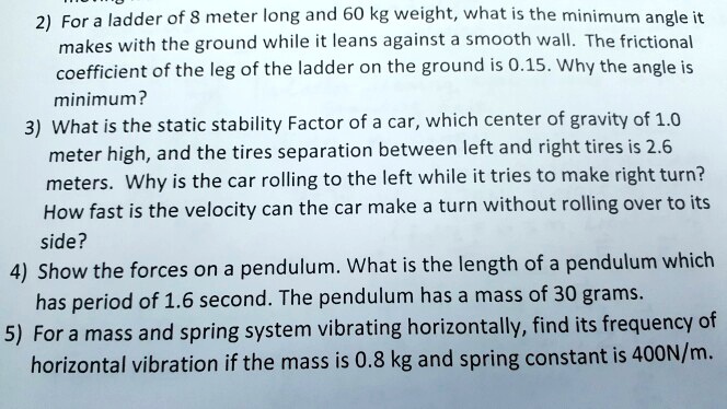 2) For a ladder of 8 meter long and 60 kg weight, what is the minimum angle it
makes with the ground while it leans against a smooth wall. The frictional
coefficient of the leg of the ladder on the ground is 0.15. Why the angle is
minimum?
3) What is the static stability Factor of a car, which center of gravity of 1.0
meter high, and the tires separation between left and right tires is 2.6
meters. Why is the car rolling to the left while it tries to make right turn?
How fast is the velocity can the car make a turn without rolling over to its
side?
4) Show the forces on a pendulum. What is the length of a pendulum which
has period of 1.6 second. The pendulum has a mass of 30 grams.
5) For a mass and spring system vibrating horizontally, find its frequency of
horizontal vibration if the mass is 0.8 kg and spring constant is 400N/m.