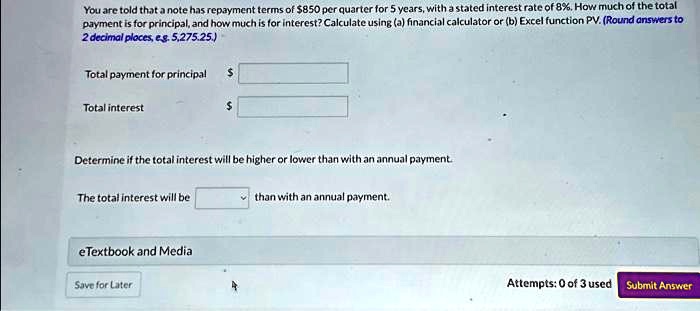 You are told that a note has repayment terms of 850 per quarter for 5 years, with a stated interest rate of 8%. How much of the total
payment is for principal, and how much is for interest? Calculate using (a) financial calculator or (b) Excel function PV. (Round answers to
2 decimal places, eg. 5,275.25.)
Total payment for principal
Total interest
Determine if the total interest will be higher or lower than with an annual payment.
The total interest will be
than with an annual payment.
eTextbook and Media
Save for Later
Attempts: 0 of 3 used Submit Answer