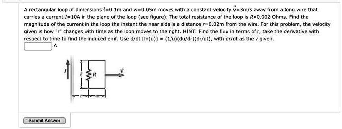 A rectangular loop of dimensions ℓ=0.1m and w=0.05m moves with a constant velocity v=3m/s away from a long wire that carries a current I=10A in the plane of the loop (see figure). The total resistance of the loop is R=0.002 Ohms. Find the magnitude of the current in the loop the instant the near side is a distance r=0.02m from the wire. For this problem, the velocity given is how r changes with time as the loop moves to the right. HINT: Find the flux in terms of r, take the derivative with respect to time to find the induced emf. Use d/dt[ln(u)] = (1/u)(du/dr)(dr/dt), with dr/dt as the v given.