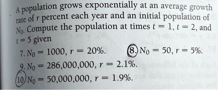 A population grows exponentially at an average growth rate of r percent each year and an initial population of N?. Compute the population at times t = 1, t = 2, and t = 5 given
7. N? = 1000, r = 20%. 8. N? = 50, r = 5%.
9. N? = 286,000,000, r = 2.1%.
10. N? = 50,000,000, r = 1.9%.