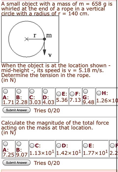 A small object with a mass of m = 658 g is whirled at the end of a rope in a vertical circle with a radius of r = 140 cm.
When the object is at the location shown - mid-height -, its speed is v = 5.18 m/s.
Determine the tension in the rope. (in N)
A: 1.71 B: 2.28 C: 3.03 D: 4.03 E: 5.36 F: 7.13 G: 9.48 H: 1.26x10
Calculate the magnitude of the total force acting on the mass at that location. (in N)
A: 7.25 B: 9.07 C: 1.13x10^1 D: 1.42x10^1 E: 1.77x10^1