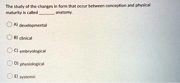 The study of the changes in form that occur between conception and physical
maturity is called  anatomy.
A) developmental
B) clinical
C) embryological
D) physiological
E) systemic