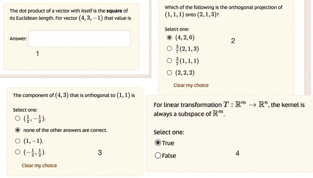 The dot product of a vector with itself is the square of
its Euclidean length. For vector (4, 3, -1) that value is
Answer:
1
The component of (4, 3) that is orthogonal to (1, 1) is
Select one:
((1)/(2), -(1)/(2)).
none of the other answers are correct.
(1, -1).
(-(1)/(2), (1)/(2)).
Clear my choice
3
Which of the following is the orthogonal projection of
(1, 1, 1) onto (2, 1, 3)?
Select one:
(4, 2, 6)
(3)/(7)(2, 1, 3)
(3)/(7)(1, 1, 1)
(2, 2, 2)
Clear my choice
2
For linear transformation T: ℝ^m →ℝ^n, the kernel is
always a subspace of ℝ^m.
Select one:
True
False
4