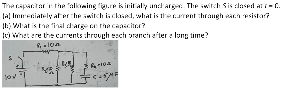 The capacitor in the following figure is initially uncharged. The switch S is closed at t = 0. (a) Immediately after the switch is closed, what is the current through each resistor? (b) What is the final charge on the capacitor? (c) What are the currents through each branch after a long time? R1=10? R2=10? R3=10? R4=10? C=5?F 10V