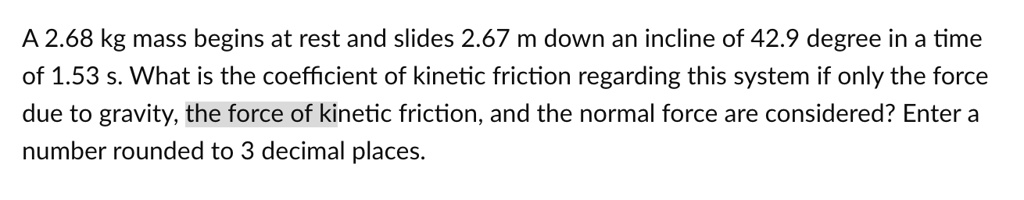A 2.68 kg mass begins at rest and slides 2.67 m down an incline of 42.9 degree in a time of 1.53 s. What is the coefficient of kinetic friction regarding this system if only the force due to gravity, the force of kinetic friction, and the normal force are considered? Enter a number rounded to 3 decimal places.