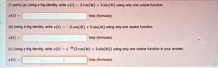 (1 point) (a) Using a trig identity, write z(t) = 3 cos(4t) + 5 sin(4t) using only one cosine function.
z(t) =
help (formulas)
(b) Using a trig identity, write z(t) = -3 cos(4t) + 5 sin(4t) using only one cosine function.
z(t) =
help (formulas)
(c) Using a trig identity, write z(t) = e^-2t(3 cos(4t) + 5 sin(4t)) using only one cosine function in your answer.
z(t) =
help (formulas)