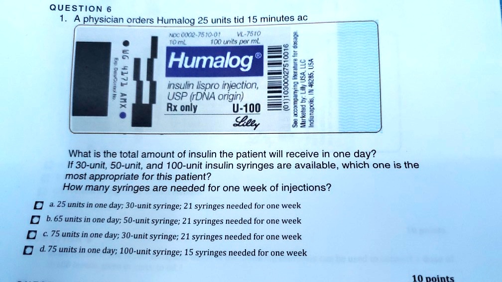 1. A physician orders Humalog 25 units tid 15 minutes ac
NDC 0002-7510-01 VL-7510
10 mL 100 units per mL
Humalog
insulin lispro injection,
USP (rDNA origin)
Rx only U-100
Lilly
What is the total amount of insulin the patient will receive in one day?
If 30-unit, 50-unit, and 100-unit insulin syringes are available, which one is the
most appropriate for this patient?
How many syringes are needed for one week of injections?
a. 25 units in one day; 30-unit syringe; 21 syringes needed for one week
b. 65 units in one day; 50-unit syringe; 21 syringes needed for one week
c. 75 units in one day; 30-unit syringe; 21 syringes needed for one week
d. 75 units in one day; 100-unit syringe; 15 syringes needed for one week