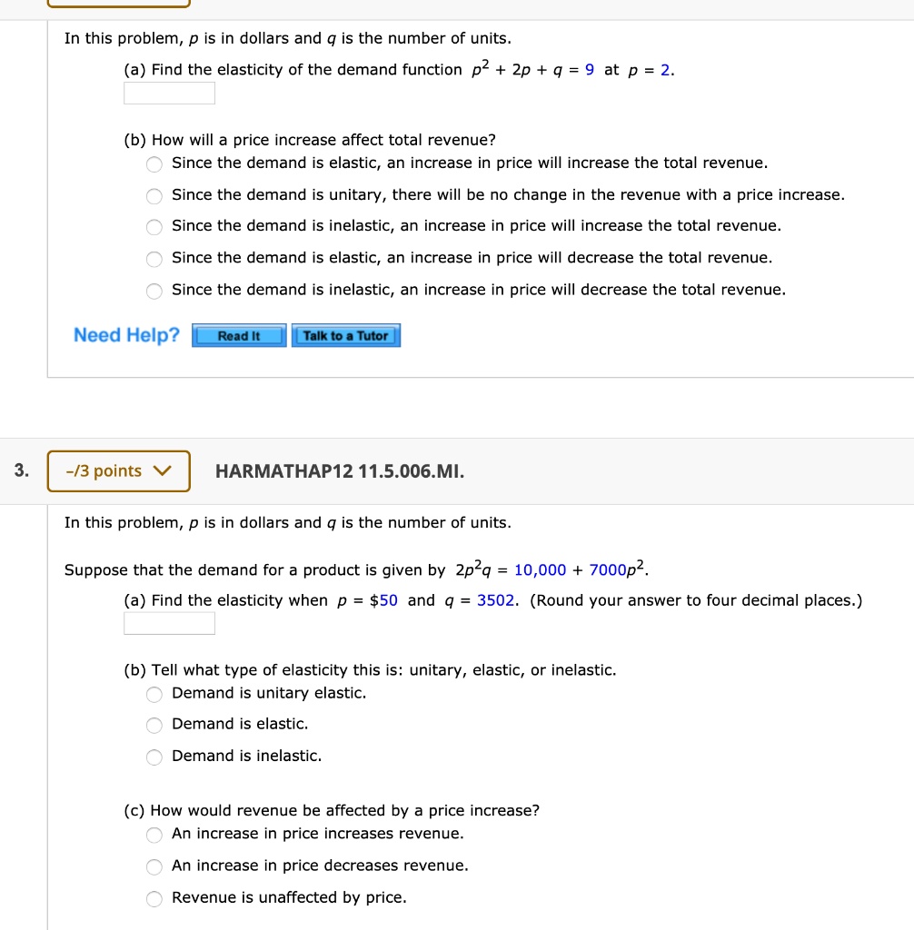 In this problem, p is in dollars and q is the number of units.
(a) Find the elasticity of the demand function p^2 + 2p + q = 9 at p = 2.

(b) How will a price increase affect total revenue?
Since the demand is elastic, an increase in price will increase the total revenue.
Since the demand is unitary, there will be no change in the revenue with a price increase.
Since the demand is inelastic, an increase in price will increase the total revenue.
Since the demand is elastic, an increase in price will decrease the total revenue.
Since the demand is inelastic, an increase in price will decrease the total revenue.

Need Help? Read It Talk to a Tutor

HARMATHAP12 11.5.006.MI.

In this problem, p is in dollars and q is the number of units.
Suppose that the demand for a product is given by 2p^2q = 10,000 + 7000p^2.
(a) Find the elasticity when p = 50 and q = 3502. (Round your answer to four decimal places.)

(b) Tell what type of elasticity this is: unitary, elastic, or inelastic.
Demand is unitary elastic.
Demand is elastic.
Demand is inelastic.

(c) How would revenue be affected by a price increase?
An increase in price increases revenue.
An increase in price decreases revenue.
Revenue is unaffected by price.