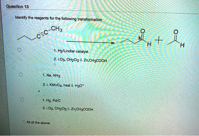Question 13
Identify the reagents for the following transformation
1. H2/Lindlar catalyst
2. i. O3, CH2Cl2 ii. Zn, CH3COOH
1. Na, NH3
2. i. KMnO4, heat ii. H3O+
1. H2, Pd/C
2. i. O3, CH2Cl2 ii. Zn, CH3COOH
All of the above