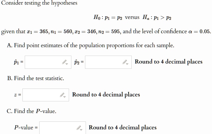 Consider testing the hypotheses
H0: p1 = p2 versus Ha: p1 > p2
given that x1 = 365, n1 = 560, x2 = 346, n2 = 595, and the level of confidence α = 0.05.
A. Find point estimates of the population proportions for each sample.
p̂1 =
p̂2 =
Round to 4 decimal places
B. Find the test statistic.
z =
Round to 4 decimal places
C. Find the P-value.
P-value =
Round to 4 decimal places
