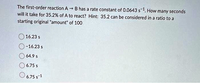 The first-order reaction A ? B has a rate constant of 0.0643 s?¹. How many seconds will it take for 35.2% of A to react? Hint: 35.2 can be considered in a ratio to a starting original "amount" of 100
16.23 s
-16.23 s
64.9 s
6.75 s
6.75 s?¹