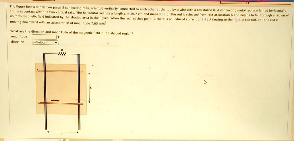 The figure below shows two parallel conducting rails, oriented vertically, connected to each other at the top by a wire with a resistance R. A conducting metal rod is oriented horizontally and is in contact with the two vertical rails. The horizontal rod has a length L = 56.7 cm and mass 30.3 g. The rod is released from rest at location A and begins to fall through a region of uniform magnetic field indicated by the shaded area in the figure. When the rod reaches point B, there is an induced current of 2.45 A flowing to the right in the rod, and the rod is moving downward with an acceleration of magnitude 7.85 m/s^2.
What are the direction and magnitude of the magnetic field in the shaded region?
magnitude
direction
-Select-