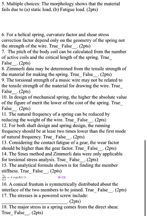 5. Multiple choices: The morphology shows that the material fails due to (a) static load, (b) Fatigue load. (2pts)


6. For a helical spring, curvature factor and shear stress correction factor depend only on the geometry of the spring not the strength of the wire. True False. (2pts)
7. The pitch of the body coil can be calculated from the number of active coils and the critical length of the spring. True False. (2pts)
8. Zimmerli data may be determined from the tensile strength of the material for making the spring. True False. (2pts)
9. The torsional strength of a music wire may not be related to the tensile strength of the material for drawing the wire. True False. (2pts)
10. In design of mechanical spring, the higher the absolute value of the figure of merit the lower of the cost of the spring. True False. (2pts)
11. The natural frequency of a spring can be reduced by reducing the weight of the wire. True False. (2pts)
12. For both shaft design and spring design, the running frequency should be at least two times lower than the first mode of natural frequency. True False. (2pts)
13. Considering the contact fatigue of a gear, the wear factor should be higher than the gear factor. True False. (2pts)
14. The Sines method and Zimmerli data were only applicable for torsional stress analysis. True False. (2pts)
15. The analytical formula shown is for finding the member stiffness. True False. (2pts)
km/Ed = A exp(Bd/l) (8-23)
16. A conical frustum is symmetrically distributed about the interface of the two members to be joined. True False. (2pts)
17. The stresses in a powered screw include:
. (2pts)
18. The major stress in a spring comes from the direct shear. True False. (2pts)