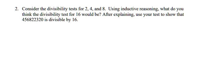 2. Consider the divisibility tests for 2, 4, and 8. Using inductive reasoning, what do you think the divisibility test for 16 would be? After explaining, use your test to show that 456822320 is divisible by 16.