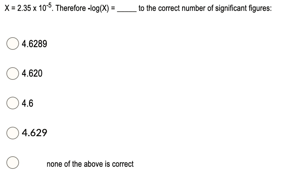 X = 2.35 x 10-5. Therefore -log(X) =  to the correct number of significant figures:

4.6289

4.620

4.6

4.629

none of the above is correct