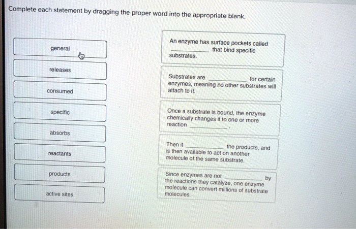 Complete each statement by dragging the proper word into the appropriate blank. general releases consumed specific absorbs reactants products active sites An enzyme has surface pockets called  that bind specific substrates. Substrates are  for certain enzymes, meaning no other substrates will attach to it. Once a substrate is bound, the enzyme chemically changes it to one or more reaction . Then it  the products, and is then available to act on another molecule of the same substrate. Since enzymes are not  by the reactions they catalyze, one enzyme molecule can convert millions of substrate molecules.