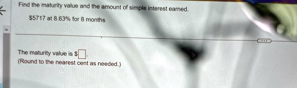 Find the maturity value and the amount of simple interest earned.
5717 at 8.63% for 8 months
The maturity value is 
(Round to the nearest cent as needed.)