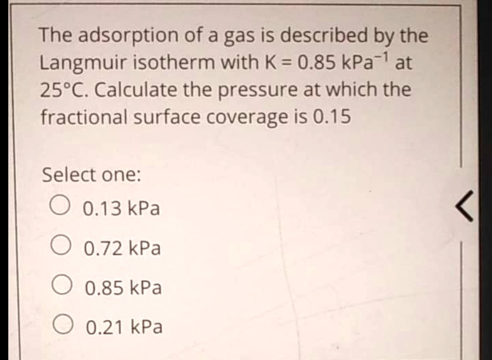 The adsorption of a gas is described by the Langmuir isotherm with K = 0.85 kPa?¹ at 25°C. Calculate the pressure at which the fractional surface coverage is 0.15
Select one:
0.13 kPa
0.72 kPa
0.85 kPa
0.21 kPa