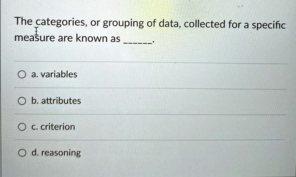 The categories, or grouping of data, collected for a specific measure are known as .
a. variables
b. attributes
c. criterion
d. reasoning