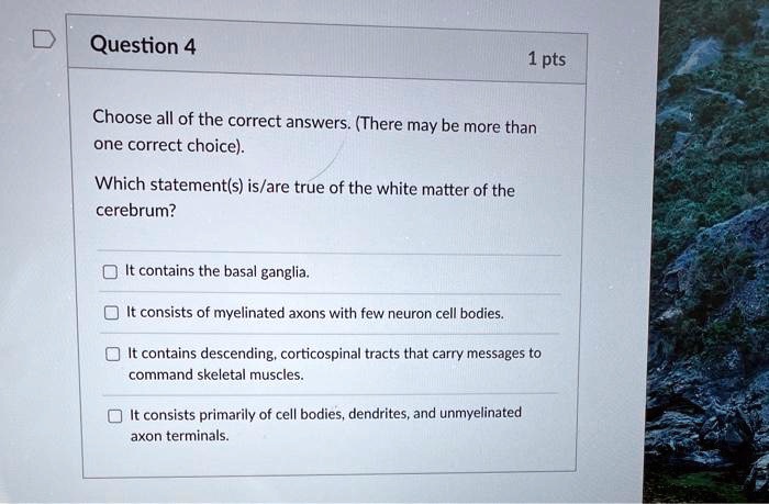 Choose all of the correct answers. (There may be more than one correct choice).

Which statement(s) is/are true of the white matter of the cerebrum?

It contains the basal ganglia.
It consists of myelinated axons with few neuron cell bodies.
It contains descending, corticospinal tracts that carry messages to command skeletal muscles.
It consists primarily of cell bodies, dendrites, and unmyelinated axon terminals.