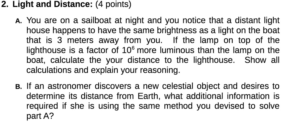 2. Light and Distance: (4 points)
A. You are on a sailboat at night and you notice that a distant light
house happens to have the same brightness as a light on the boat
that is 3 meters away from you. If the lamp on top of the
lighthouse is a factor of 10^6 more luminous than the lamp on the
boat, calculate the your distance to the lighthouse. Show all
calculations and explain your reasoning.
B. If an astronomer discovers a new celestial object and desires to
determine its distance from Earth, what additional information is
required if she is using the same method you devised to solve
part A?