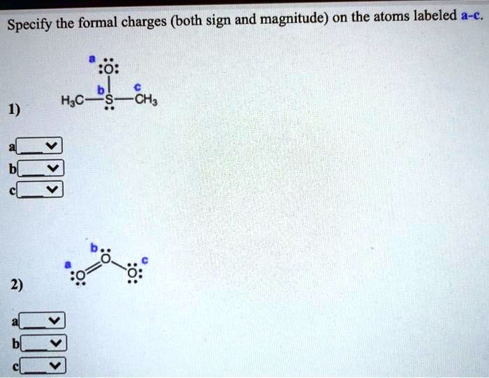 Specify the formal charges (both sign and magnitude) on the atoms labeled a-c.
1)
a :O:
  |
b
H3C - S - CH3
  ..
c

2)
b
:O:
a   /
:O = O: c
  ..