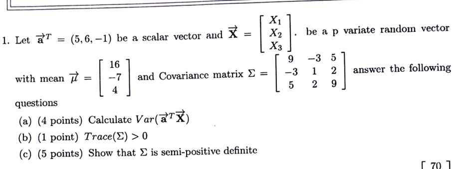 1. Let a⃗^T = (5, 6, -1) be a scalar vector and X⃗ = 
    < b m a t r i x > be a p variate random vector 
with mean μ⃗ = 
    < b m a t r i x > and Covariance matrix Σ = 
    < b m a t r i x > answer the following
questions
(a) (4 points) Calculate Var(a⃗^T X⃗)
(b) (1 point) Trace(Σ) > 0
(c) (5 points) Show that Σ is semi-positive definite