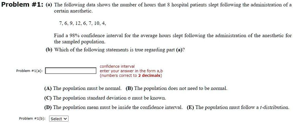 Problem #1: (a) The following data shows the number of hours that 8 hospital patients slept following the administration of a certain anesthetic.

7, 6, 9, 12, 6, 7, 10, 4,

Find a 98% confidence interval for the average hours slept following the administration of the anesthetic for the sampled population.
(b) Which of the following statements is true regarding part (a)?

Problem #1(a): confidence interval enter your answer in the form a,b (numbers correct to 2 decimals)

(A) The population must be normal. (B) The population does not need to be normal.
(C) The population standard deviation ? must be known.
(D) The population mean must be inside the confidence interval. (E) The population must follow a t-distribution.

Problem #1(b): Select