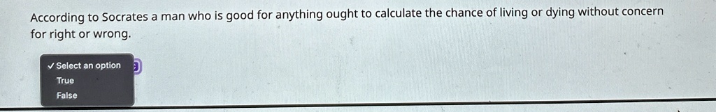 According to Socrates a man who is good for anything ought to calculate the chance of living or dying without concern for right or wrong.
? Select an option
True
False