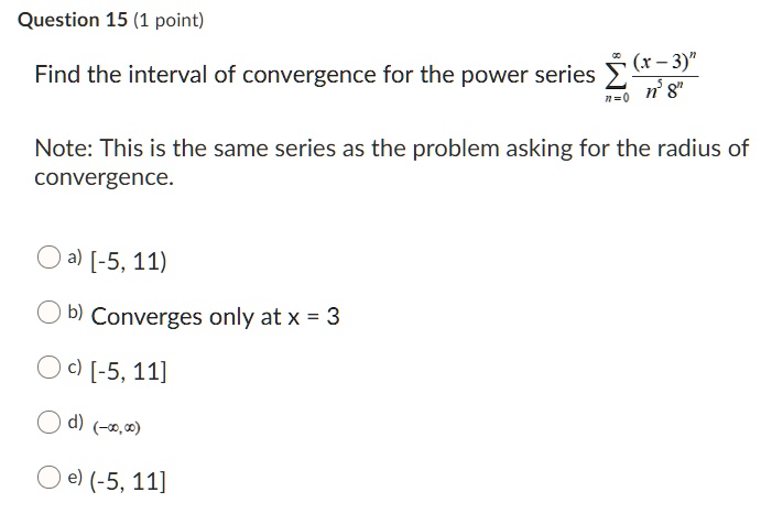Find the interval of convergence for the power series ?n=0^? rac(x-3)^nn^5 8^n
Note: This is the same series as the problem asking for the radius of convergence.
a) [-5, 11)
b) Converges only at x = 3
c) [-5, 11]
d) (-?, ?)
e) (-5, 11]