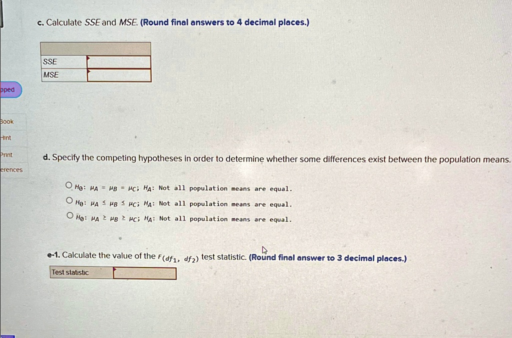 c. Calculate SSE and MSE. (Round final answers to 4 decimal places.)
SSE
MSE
d. Specify the competing hypotheses in order to determine whether some differences exist between the population means.
? ??: ?A = ?B = ?C; HA: Not all population means are equal.
? ??: ?A ? ?B ? ?C; HA: Not all population means are equal.
? ??: ?A ? ?B ? ?C; HA: Not all population means are equal.
e-1. Calculate the value of the F(df1, df2) test statistic. (Round final answer to 3 decimal places.)
Test statistic
