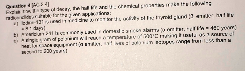 Question 4 [AC 2.4]
Explain how the type of decay, the half life and the chemical properties make the following
radionuclides suitable for the given applications:
a) lodine-131 is used in medicine to monitor the activity of the thyroid gland (β emitter, half life
= 8.1 days).
b) Americium-241 is commonly used in domestic smoke alarms (α emitter, half life = 460 years)
c) A single gram of polonium will reach a temperature of 500°C making it useful as a source of
heat for space equipment (α emitter, half lives of polonium isotopes range from less than a
second to 200 years).
