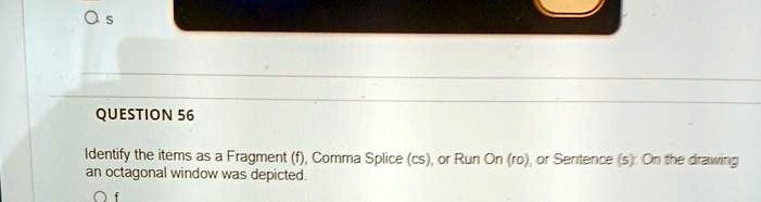 S
QUESTION 56
Identify the items as a Fragment (f), Comma Splice (cs), or Run On (ro), or Sentence (s): On the drawing
an octagonal window was depicted.
Of