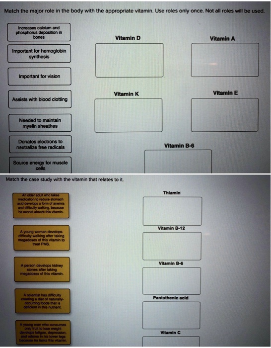 Match the major role in the body with the appropriate vitamin. Use roles only once. Not all roles will be used.

Increases calcium and phosphorus deposition in bones
Important for hemoglobin synthesis
Important for vision
Assists with blood clotting
Needed to maintain myelin sheathes
Donates electrons to neutralize free radicals
Source energy for muscle cells

Vitamin D
Vitamin A
Vitamin K
Vitamin E
Vitamin B-6

Match the case study with the vitamin that relates to it.

An older adult who takes medication to reduce stomach acid develops a form of anemia and difficulty walking, because he cannot absorb this vitamin.
A young woman develops difficulty walking after taking megadoses of this vitamin to treat PMS.
A person develops kidney stones after taking megadoses of this vitamin.
A scientist has difficulty creating a diet of naturally-occurring foods that is deficient in this nutrient.
A young man who consumes only fruit to lose weight develops fatigue, depression, and edema in his lower legs because he lacks this vitamin.

Thiamin
Vitamin B-12
Vitamin B-6
Pantothenic acid
Vitamin C