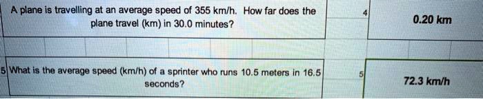 A plane is travelling at an average speed of 355 km/h. How far does the plane travel (km) in 30.0 minutes?
0.20 km
What is the average speed (km/h) of a sprinter who runs 10.5 meters in 16.5 seconds?
72.3 km/h