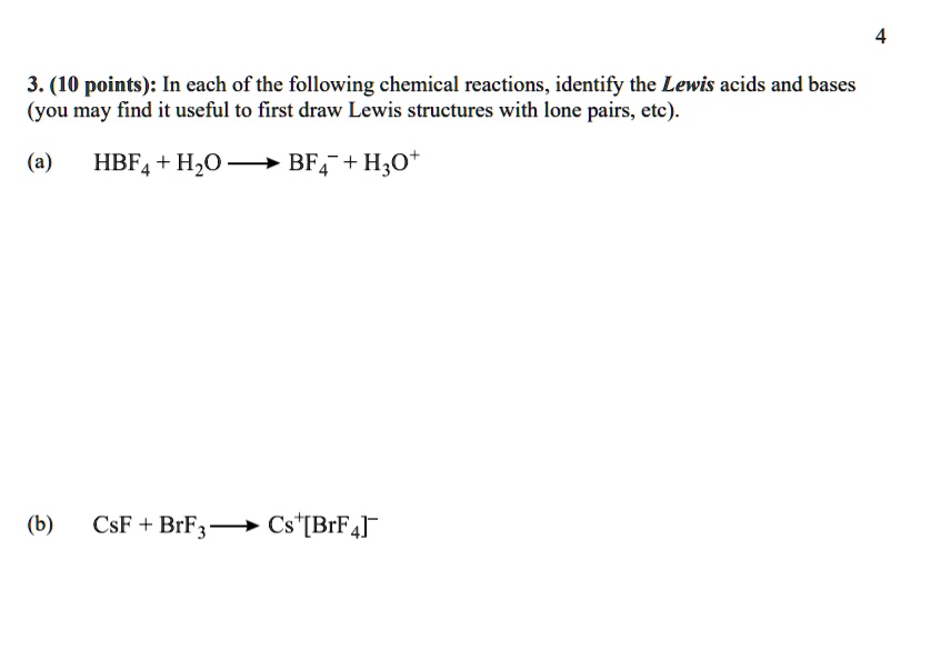 3. (10 points): In each of the following chemical reactions, identify the Lewis acids and bases (you may find it useful to first draw Lewis structures with lone pairs, etc).
(a) HBF4 + H2O ? BF4? + H3O?
(b) CsF + BrF3 ? Cs?[BrF4]?