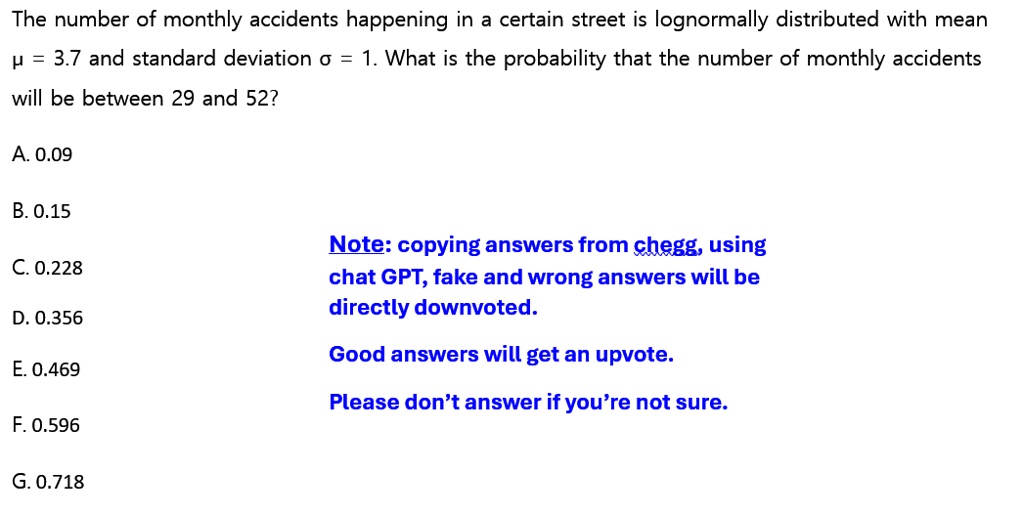 The number of monthly accidents happening in a certain street is lognormally distributed with mean μ = 3.7 and standard deviation σ = 1. What is the probability that the number of monthly accidents will be between 29 and 52?
A. 0.09
?. 0.15
C. 0.228
D. 0.356
?. 0.469
F. 0.596
G. 0.718
Note: copying answers from chegg, using chat GPT, fake and wrong answers will be directly downvoted.
Good answers will get an upvote.
Please don't answer if you're not sure.