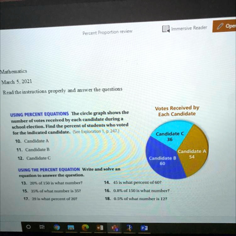 Mathematics
March 5, 2021
Read the instructions properly and answer the questions
USING PERCENT EQUATIONS The circle graph shows the number of votes received by each candidate during a school election. Find the percent of students who voted for the indicated candidate. (See Exploration 1, p. 247.)
10. Candidate A
11. Candidate B
12. Candidate C
USING THE PERCENT EQUATION Write and solve an equation to answer the question.
13. 20% of 150 is what number?
14. 45 is what percent of 60?
15. 35% of what number is 35?
16. 0.8% of 150 is what number?
17. 29 is what percent of 20?
18. 0.5% of what number is 12?
Votes Received by Each Candidate
Candidate A 54
Candidate B 60
Candidate C 36