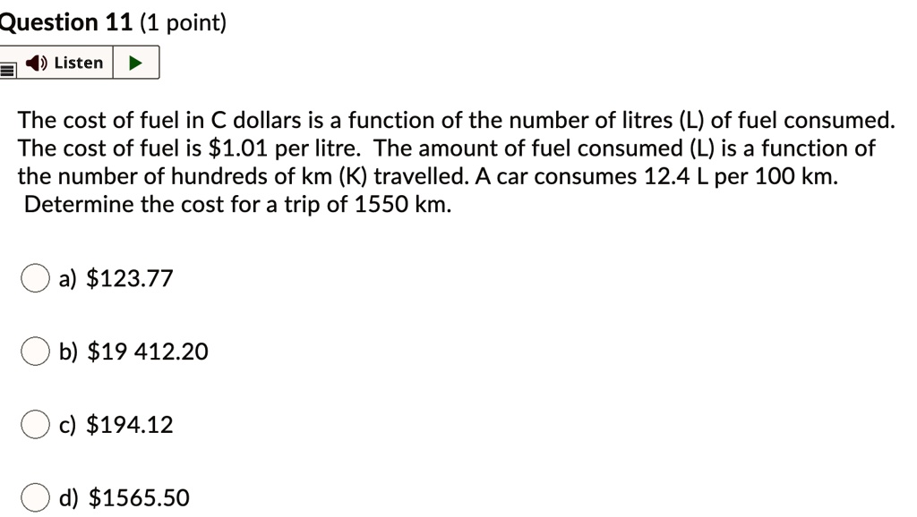 The cost of fuel in C dollars is a function of the number of litres (L) of fuel consumed. The cost of fuel is 1.01 per litre. The amount of fuel consumed (L) is a function of the number of hundreds of km (K) travelled. A car consumes 12.4 L per 100 km. Determine the cost for a trip of 1550 km.
a)123.77
b) 19 412.20
c)194.12
d) 1565.50